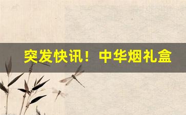 突发快讯！中华烟礼盒装购买“共存共荣”