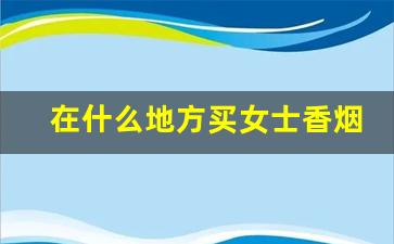 在什么地方买女士香烟-女士香烟一般在什么地方有卖的