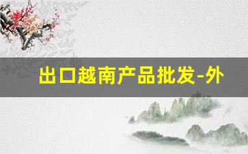 出口越南产品批发-外贸出口越南产品热销