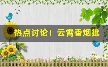 热点讨论！云霄香烟批发认准良心代理商“阿谀求容”